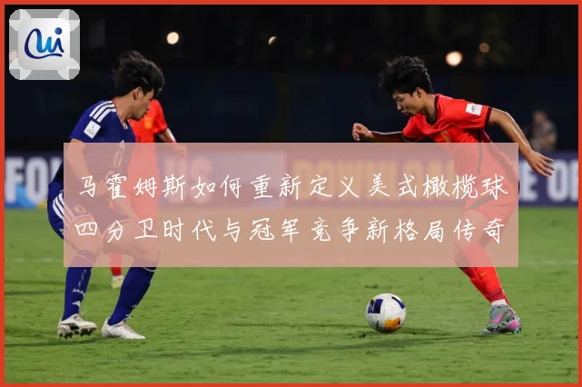 马霍姆斯如何重新定义美式橄榄球四分卫时代与冠军竞争新格局传奇：最新赛事动态与深度分析