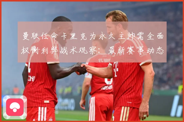 曼联任命卡里克为永久主帅需全面权衡利弊战术观察：最新赛事动态与深度分析