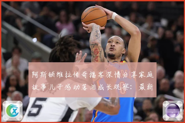 阿斯顿维拉传奇播客深情分享家庭故事儿子感动落泪成长观察：最新赛事动态与深度分析