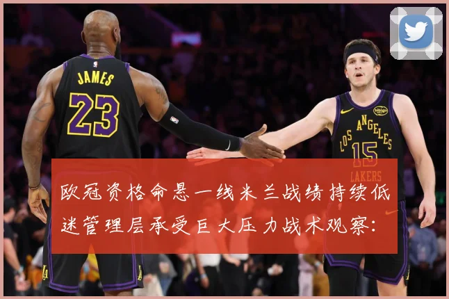 欧冠资格命悬一线米兰战绩持续低迷管理层承受巨大压力战术观察：最新赛事动态与深度分析