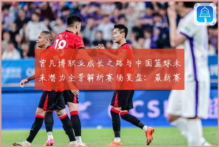 曾凡博职业成长之路与中国篮球未来潜力全景解析赛场复盘：最新赛事动态与深度分析