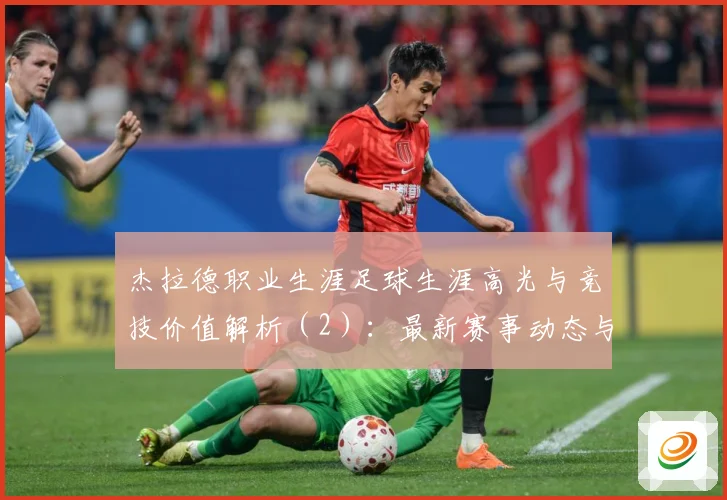 杰拉德职业生涯足球生涯高光与竞技价值解析（2）：最新赛事动态与深度分析