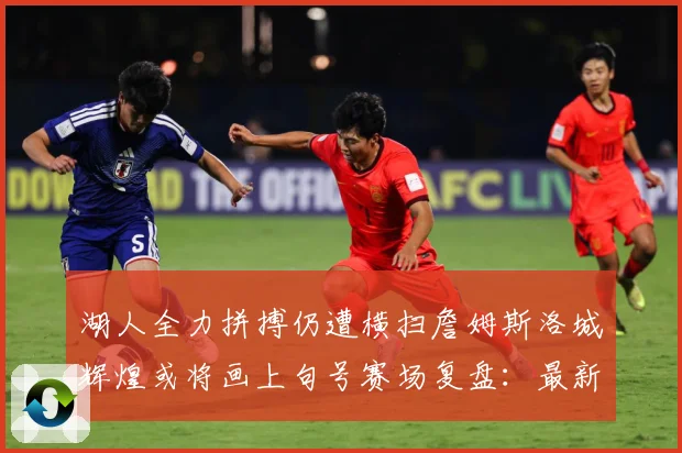 湖人全力拼搏仍遭横扫詹姆斯洛城辉煌或将画上句号赛场复盘：最新赛事动态与深度分析