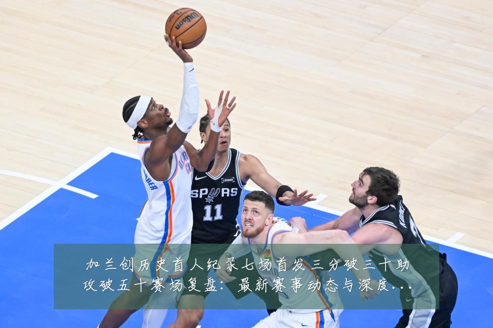 加兰创历史首人纪录七场首发三分破三十助攻破五十赛场复盘:最新赛事动态与深度分析
