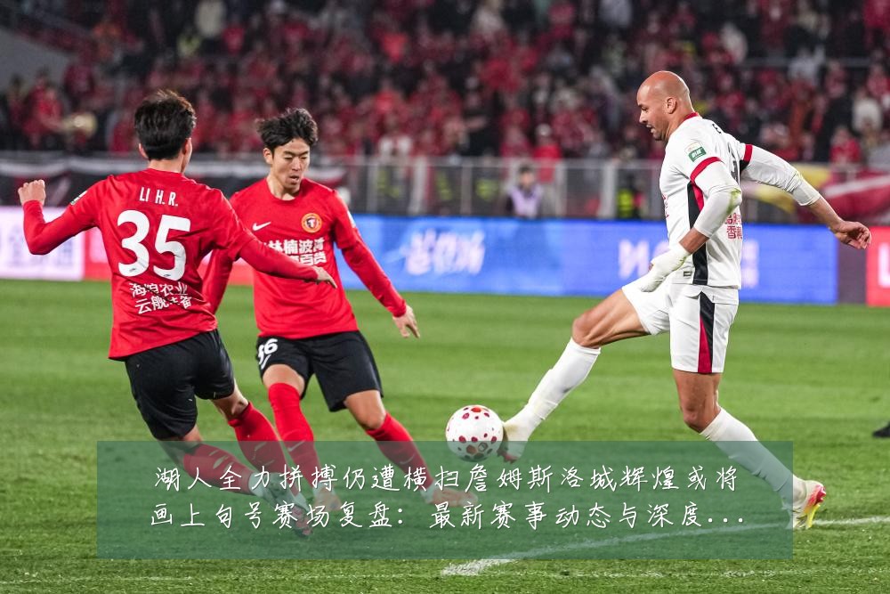 湖人全力拼搏仍遭横扫詹姆斯洛城辉煌或将画上句号赛场复盘:最新赛事动态与深度分析